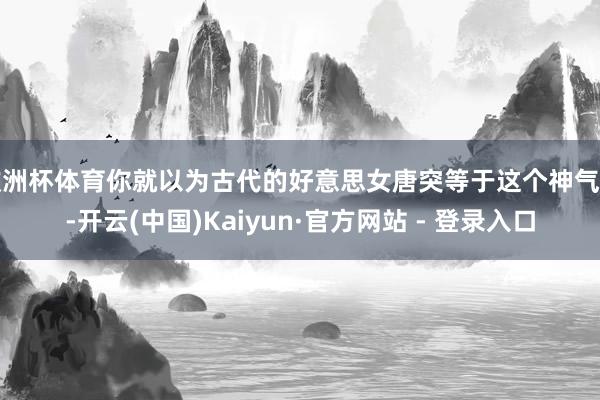 欧洲杯体育你就以为古代的好意思女唐突等于这个神气了-开云(中国)Kaiyun·官方网站 - 登录入口