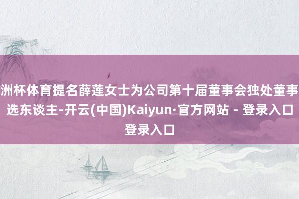 欧洲杯体育提名薛莲女士为公司第十届董事会独处董事候选东谈主-开云(中国)Kaiyun·官方网站 - 登录入口