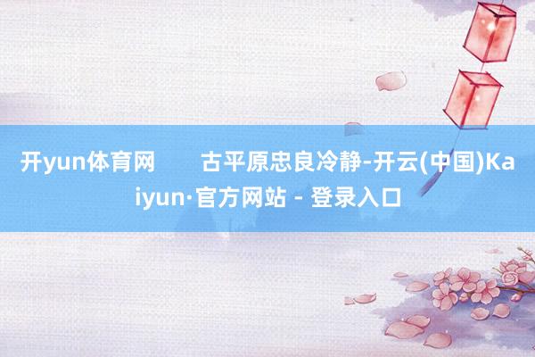 开yun体育网       古平原忠良冷静-开云(中国)Kaiyun·官方网站 - 登录入口