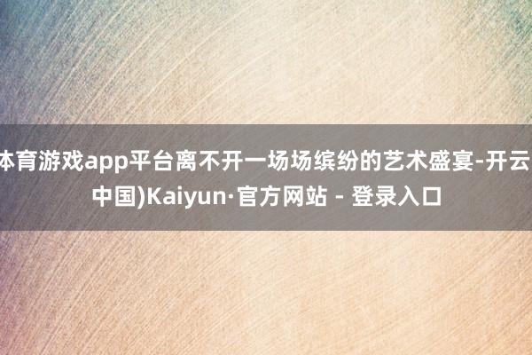 体育游戏app平台离不开一场场缤纷的艺术盛宴-开云(中国)Kaiyun·官方网站 - 登录入口