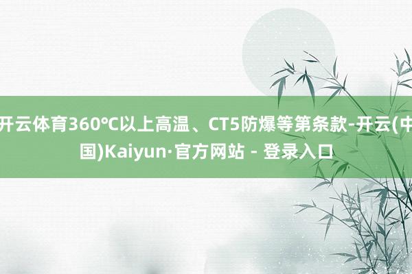开云体育360℃以上高温、CT5防爆等第条款-开云(中国)Kaiyun·官方网站 - 登录入口