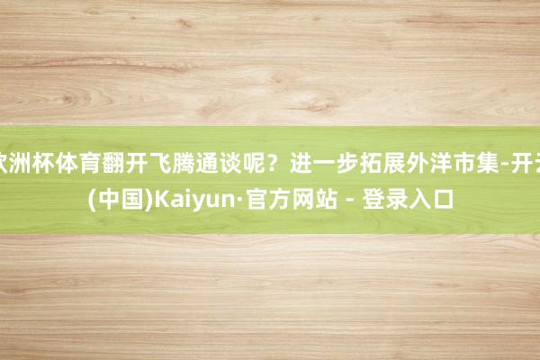欧洲杯体育翻开飞腾通谈呢？进一步拓展外洋市集-开云(中国)Kaiyun·官方网站 - 登录入口