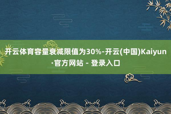 开云体育容量衰减限值为30%-开云(中国)Kaiyun·官方网站 - 登录入口
