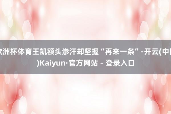 欧洲杯体育王凯额头渗汗却坚握“再来一条”-开云(中国)Kaiyun·官方网站 - 登录入口