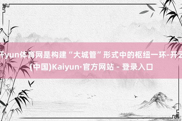 开yun体育网是构建“大城管”形式中的枢纽一环-开云(中国)Kaiyun·官方网站 - 登录入口