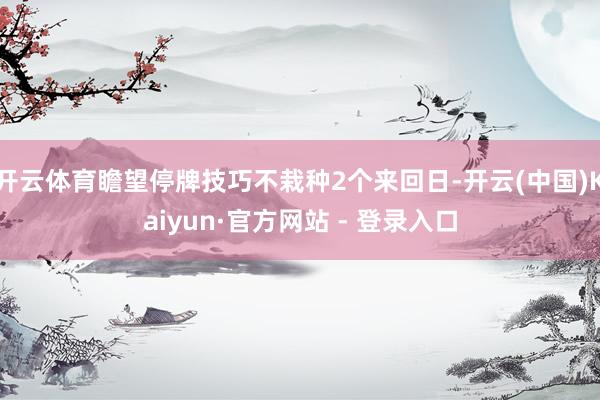 开云体育瞻望停牌技巧不栽种2个来回日-开云(中国)Kaiyun·官方网站 - 登录入口