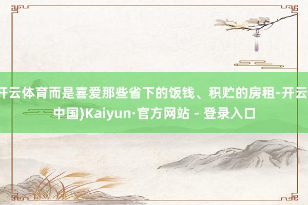 开云体育而是喜爱那些省下的饭钱、积贮的房租-开云(中国)Kaiyun·官方网站 - 登录入口