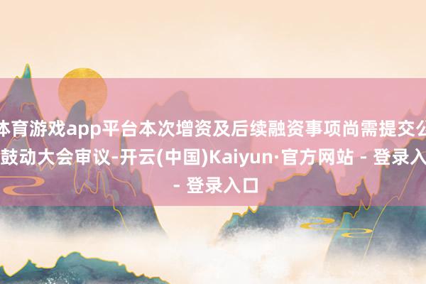 体育游戏app平台本次增资及后续融资事项尚需提交公司鼓动大会审议-开云(中国)Kaiyun·官方网站 - 登录入口