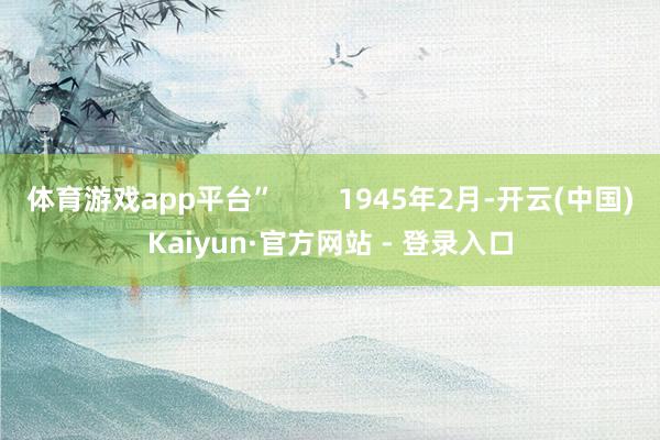 体育游戏app平台”        1945年2月-开云(中国)Kaiyun·官方网站 - 登录入口