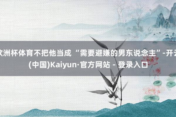 欧洲杯体育不把他当成 “需要避嫌的男东说念主”-开云(中国)Kaiyun·官方网站 - 登录入口