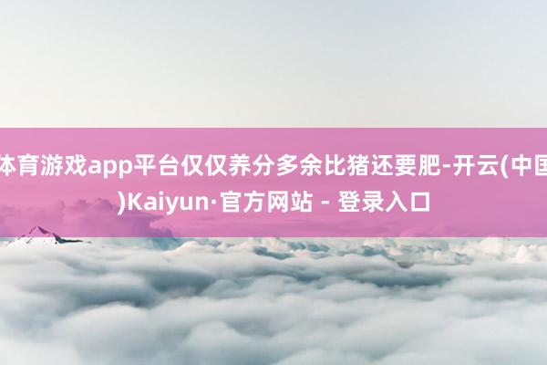体育游戏app平台仅仅养分多余比猪还要肥-开云(中国)Kaiyun·官方网站 - 登录入口
