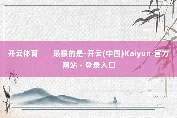 开云体育       最狠的是-开云(中国)Kaiyun·官方网站 - 登录入口