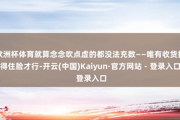 欧洲杯体育就算念念吹点虚的都没法充数——唯有收货挂得住脸才行-开云(中国)Kaiyun·官方网站 - 登录入口