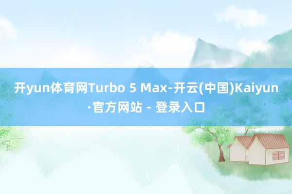 开yun体育网Turbo 5 Max-开云(中国)Kaiyun·官方网站 - 登录入口