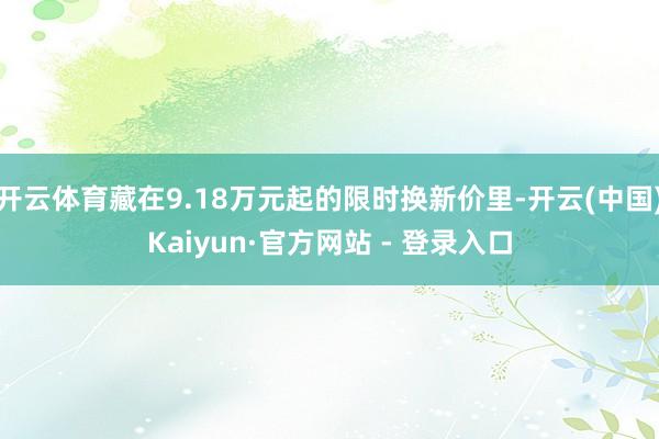 开云体育藏在9.18万元起的限时换新价里-开云(中国)Kaiyun·官方网站 - 登录入口