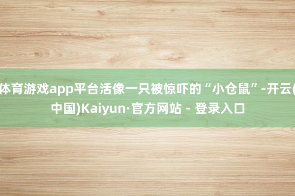 体育游戏app平台活像一只被惊吓的“小仓鼠”-开云(中国)Kaiyun·官方网站 - 登录入口