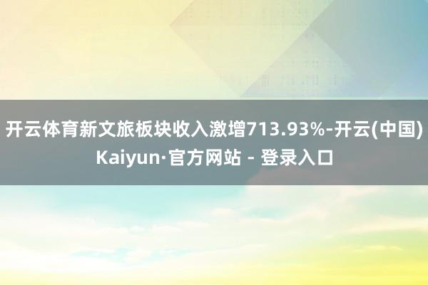 开云体育新文旅板块收入激增713.93%-开云(中国)Kaiyun·官方网站 - 登录入口