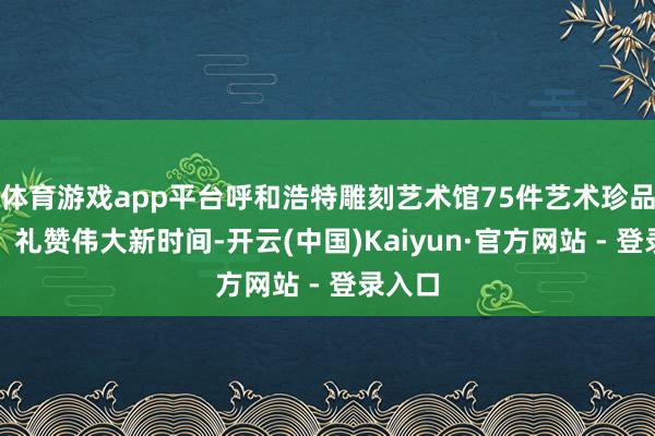 体育游戏app平台呼和浩特雕刻艺术馆75件艺术珍品嘉赞、礼赞伟大新时间-开云(中国)Kaiyun·官方网站 - 登录入口