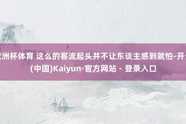 欧洲杯体育 这么的客流起头并不让东谈主感到就怕-开云(中国)Kaiyun·官方网站 - 登录入口