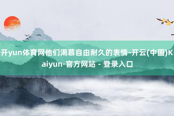 开yun体育网他们渴慕自由耐久的表情-开云(中国)Kaiyun·官方网站 - 登录入口