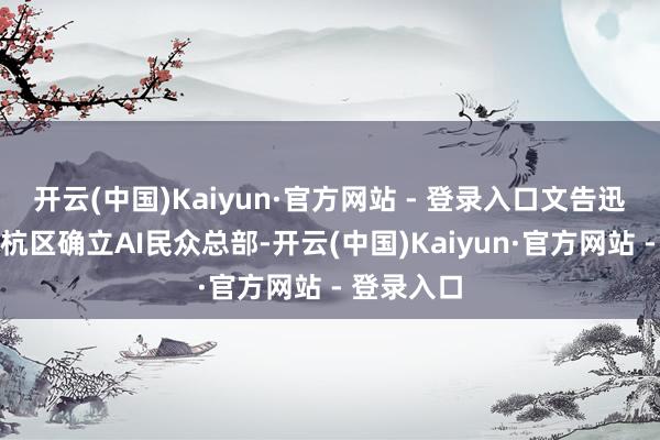 开云(中国)Kaiyun·官方网站 - 登录入口文告迅雷将在余杭区确立AI民众总部-开云(中国)Kaiyun·官方网站 - 登录入口