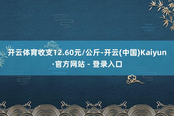 开云体育收支12.60元/公斤-开云(中国)Kaiyun·官方网站 - 登录入口