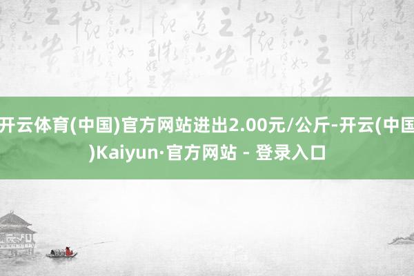 开云体育(中国)官方网站进出2.00元/公斤-开云(中国)Kaiyun·官方网站 - 登录入口