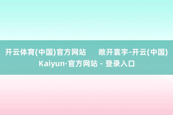 开云体育(中国)官方网站      敞开寰宇-开云(中国)Kaiyun·官方网站 - 登录入口