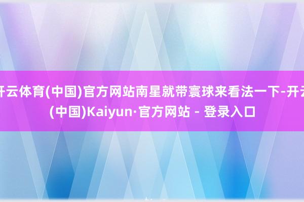 开云体育(中国)官方网站南星就带寰球来看法一下-开云(中国)Kaiyun·官方网站 - 登录入口