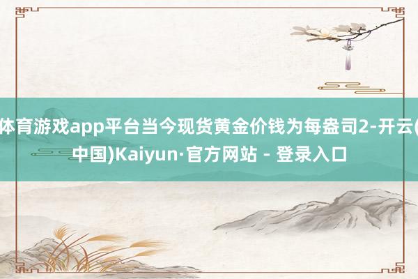 体育游戏app平台当今现货黄金价钱为每盎司2-开云(中国)Kaiyun·官方网站 - 登录入口