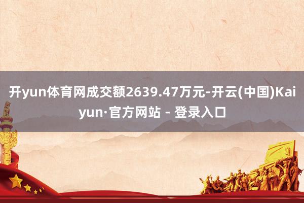 开yun体育网成交额2639.47万元-开云(中国)Kaiyun·官方网站 - 登录入口