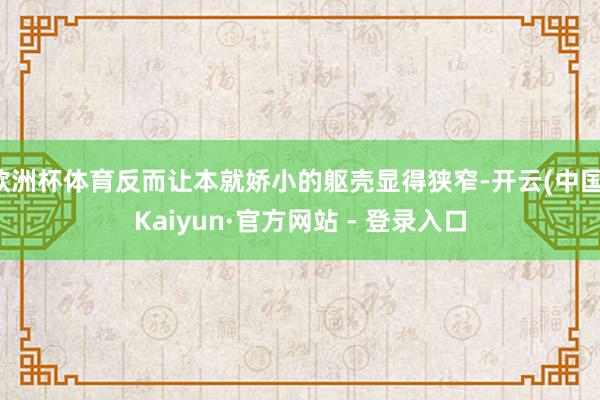 欧洲杯体育反而让本就娇小的躯壳显得狭窄-开云(中国)Kaiyun·官方网站 - 登录入口