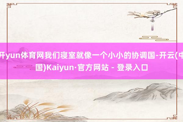 开yun体育网我们寝室就像一个小小的协调国-开云(中国)Kaiyun·官方网站 - 登录入口