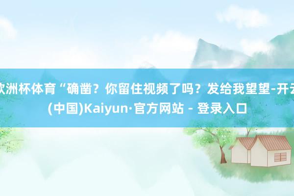 欧洲杯体育“确凿？你留住视频了吗？发给我望望-开云(中国)Kaiyun·官方网站 - 登录入口