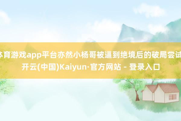 体育游戏app平台亦然小杨哥被逼到绝境后的破局尝试-开云(中国)Kaiyun·官方网站 - 登录入口
