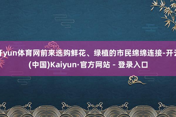 开yun体育网前来选购鲜花、绿植的市民绵绵连接-开云(中国)Kaiyun·官方网站 - 登录入口