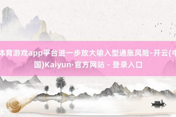 体育游戏app平台进一步放大输入型通胀风险-开云(中国)Kaiyun·官方网站 - 登录入口