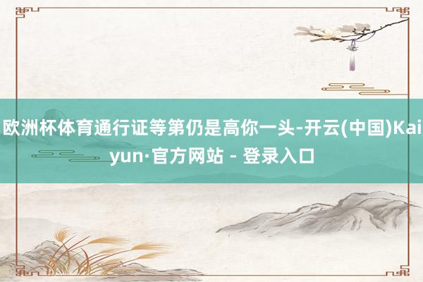 欧洲杯体育通行证等第仍是高你一头-开云(中国)Kaiyun·官方网站 - 登录入口