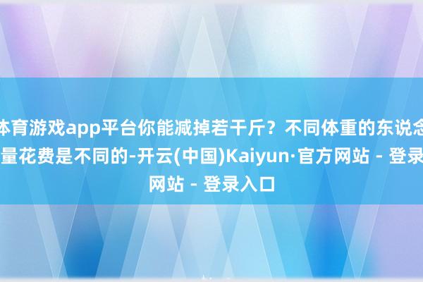 体育游戏app平台你能减掉若干斤？不同体重的东说念主热量花费是不同的-开云(中国)Kaiyun·官方网站 - 登录入口