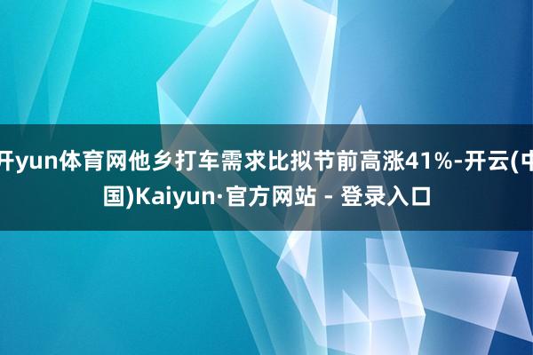 开yun体育网他乡打车需求比拟节前高涨41%-开云(中国)Kaiyun·官方网站 - 登录入口