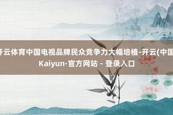 开云体育中国电视品牌民众竞争力大幅培植-开云(中国)Kaiyun·官方网站 - 登录入口