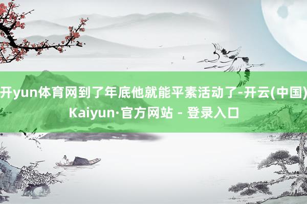 开yun体育网到了年底他就能平素活动了-开云(中国)Kaiyun·官方网站 - 登录入口