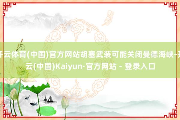 开云体育(中国)官方网站胡塞武装可能关闭曼德海峡-开云(中国)Kaiyun·官方网站 - 登录入口