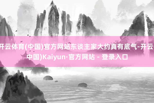 开云体育(中国)官方网站东谈主家大约真有底气-开云(中国)Kaiyun·官方网站 - 登录入口