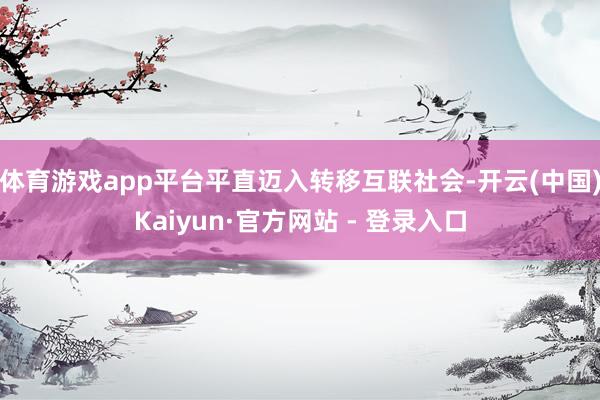体育游戏app平台平直迈入转移互联社会-开云(中国)Kaiyun·官方网站 - 登录入口