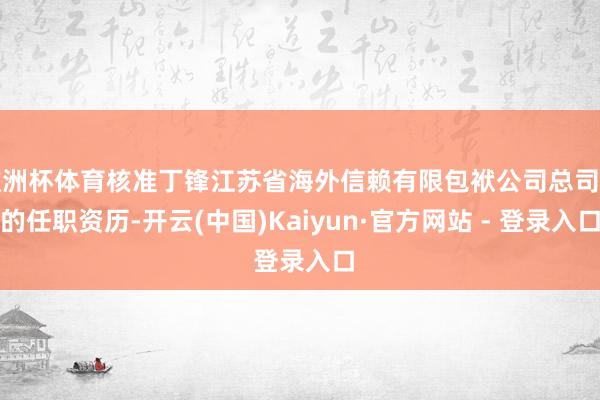 欧洲杯体育核准丁锋江苏省海外信赖有限包袱公司总司理的任职资历-开云(中国)Kaiyun·官方网站 - 登录入口